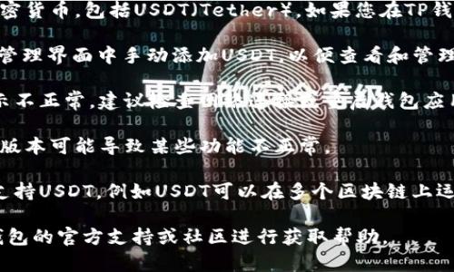 根据最新的信息，TP钱包（TP Wallet）支持多种加密货币，包括USDT（Tether）。如果您在TP钱包中没有看到USDT，可能有以下几种情况：

1. **未添加USDT资产**：您可以在TP钱包的资产管理界面中手动添加USDT，以便查看和管理您的USDT资产。

2. **网络问题**：有时网络连接不稳可能导致显示不正常，建议检查网络连接或重启钱包应用。

3. **钱包版本**：确保您的TP钱包是最新版本，老版本可能导致某些功能不正常。

4. **资产切换**：确认您当前在查看的网络是否支持USDT，例如USDT可以在多个区块链上运行（如Ethereum、Tron等），需要选择正确的网络。

如果您确认以上情况都不是问题，建议您查阅TP钱包的官方支持或社区进行获取帮助。